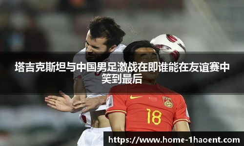 塔吉克斯坦与中国男足激战在即谁能在友谊赛中笑到最后